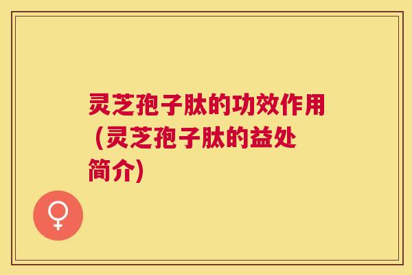 灵芝孢子肽的功效作用 (灵芝孢子肽的益处简介) 灵芝孢子肽的功效作用 (灵芝孢子肽的益处简介)