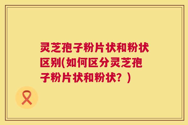 灵芝孢子粉片状和粉状区别(如何区分灵芝孢子粉片状和粉状?) 灵芝孢子粉片状和粉状区别(如何区分灵芝孢子粉片状和粉状?)