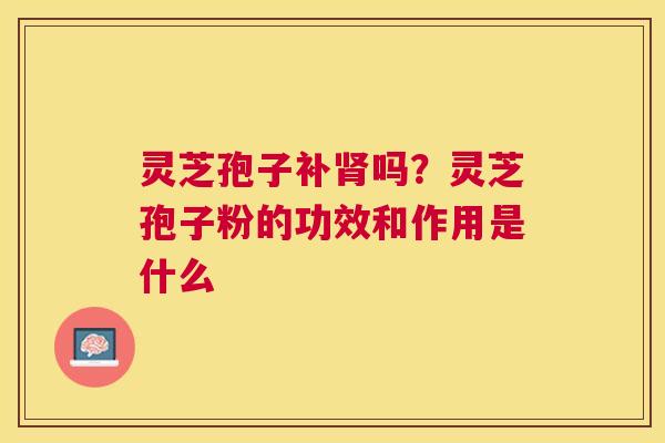 灵芝孢子补吗?灵芝孢子粉的功效和作用是什么 灵芝孢子补吗?灵芝孢子粉的功效和作用是什么