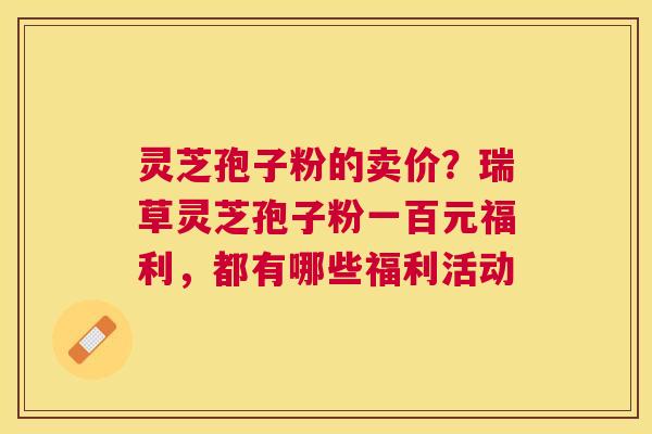 灵芝孢子粉的卖价?瑞草灵芝孢子粉一百元福利,都有哪些福利活动 灵芝孢子粉的卖价?瑞草灵芝孢子粉一百元福利,都有哪些福利活动