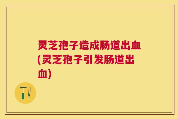 灵芝孢子造成肠道出(灵芝孢子引发肠道出) 灵芝孢子造成肠道出(灵芝孢子引发肠道出)