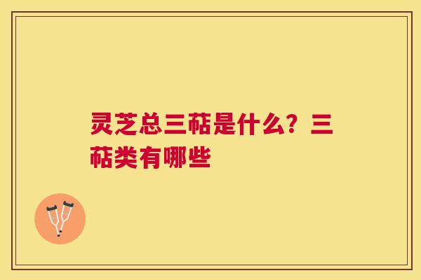 灵芝总三萜是什么？三萜类有哪些