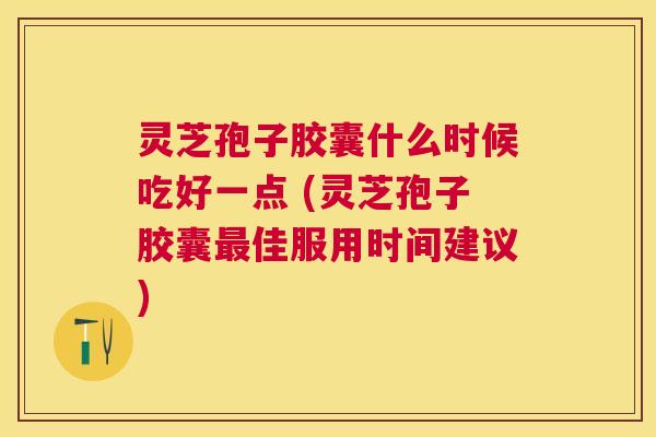 灵芝孢子胶囊什么时候吃好一点 (灵芝孢子胶囊佳服用时间建议)