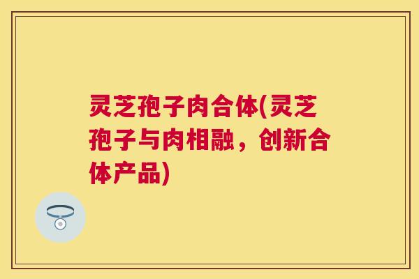灵芝孢子肉合体(灵芝孢子与肉相融,创新合体产品) 灵芝孢子肉合体(灵芝孢子与肉相融,创新合体产品)