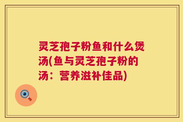 灵芝孢子粉鱼和什么煲汤(鱼与灵芝孢子粉的汤：营养滋补佳品)