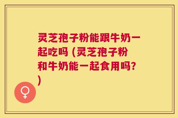 灵芝孢子粉能跟牛奶一起吃吗 (灵芝孢子粉和牛奶能一起食用吗？)