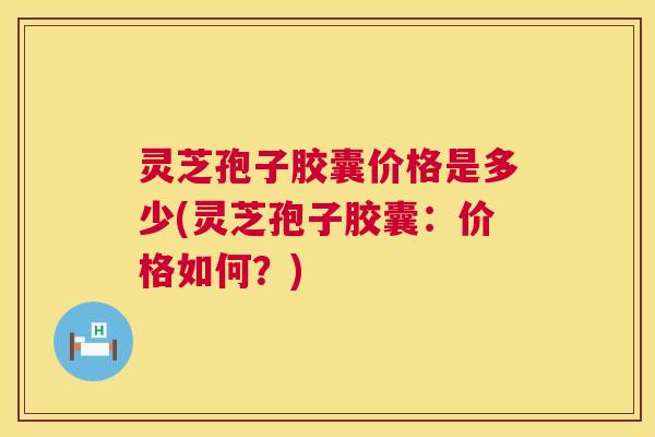 灵芝孢子胶囊价格是多少(灵芝孢子胶囊：价格如何？)