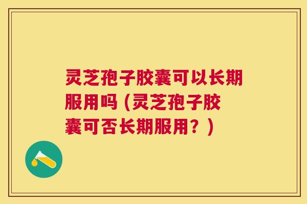 灵芝孢子胶囊可以长期服用吗 (灵芝孢子胶囊可否长期服用？)