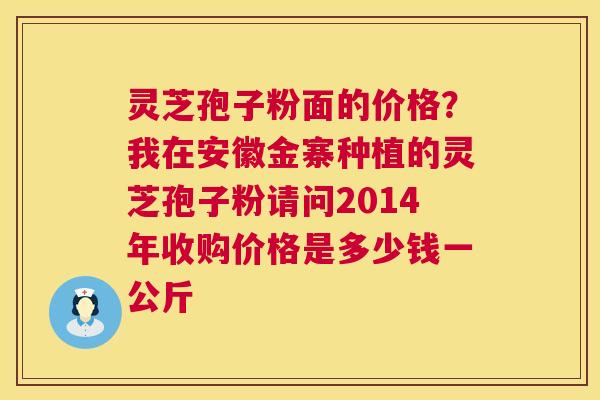 灵芝孢子粉面的价格?我在安徽金寨种植的灵芝孢子粉请问2014年收购价格是多少钱一公斤 灵芝孢子粉面的价格?我在安徽金寨种植的灵芝孢子粉请问2014年收购价格是多少钱一公斤