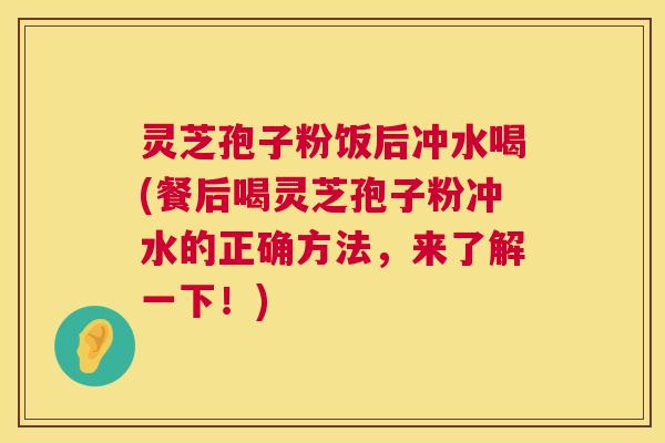 灵芝孢子粉饭后冲水喝(餐后喝灵芝孢子粉冲水的正确方法,来了解一下!) 灵芝孢子粉饭后冲水喝(餐后喝灵芝孢子粉冲水的正确方法,来了解一下!)