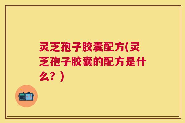 灵芝孢子胶囊配方(灵芝孢子胶囊的配方是什么?) 灵芝孢子胶囊配方(灵芝孢子胶囊的配方是什么?)