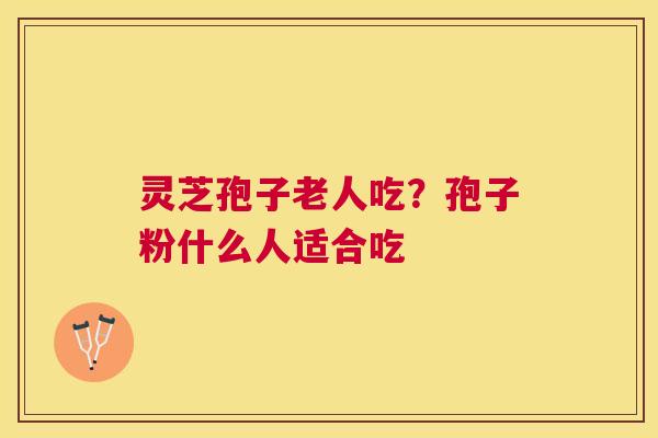 灵芝孢子老人吃?孢子粉什么人适合吃 灵芝孢子老人吃?孢子粉什么人适合吃