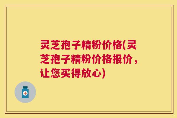 灵芝孢子精粉价格(灵芝孢子精粉价格报价,让您买得放心) 灵芝孢子精粉价格(灵芝孢子精粉价格报价,让您买得放心)