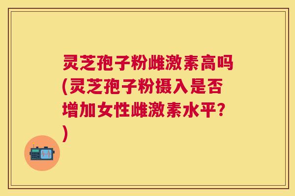 灵芝孢子粉雌激素高吗(灵芝孢子粉摄入是否增加女性雌激素水平？)