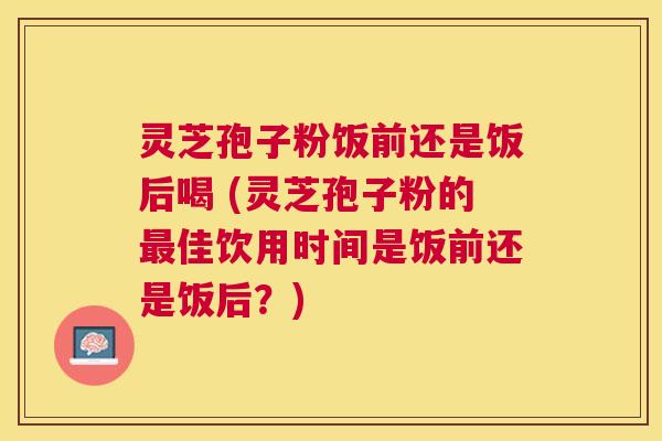 灵芝孢子粉饭前还是饭后喝 (灵芝孢子粉的佳饮用时间是饭前还是饭后?) 灵芝孢子粉饭前还是饭后喝 (灵芝孢子粉的佳饮用时间是饭前还是饭后?)