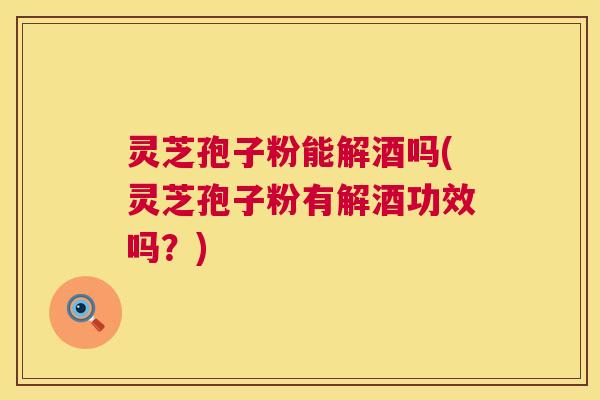 灵芝孢子粉能解酒吗(灵芝孢子粉有解酒功效吗？)