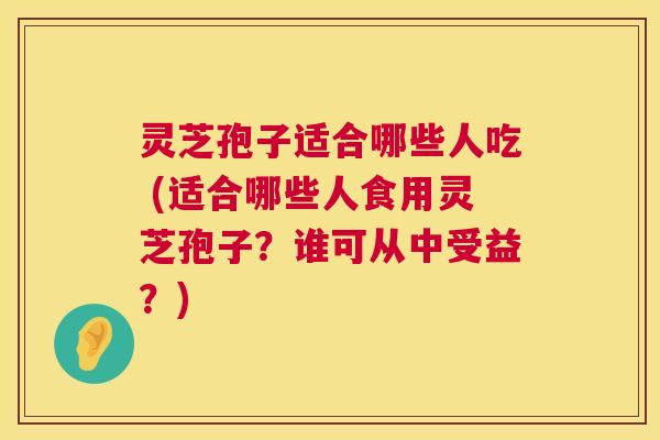 灵芝孢子适合哪些人吃 (适合哪些人食用灵芝孢子？谁可从中受益？)