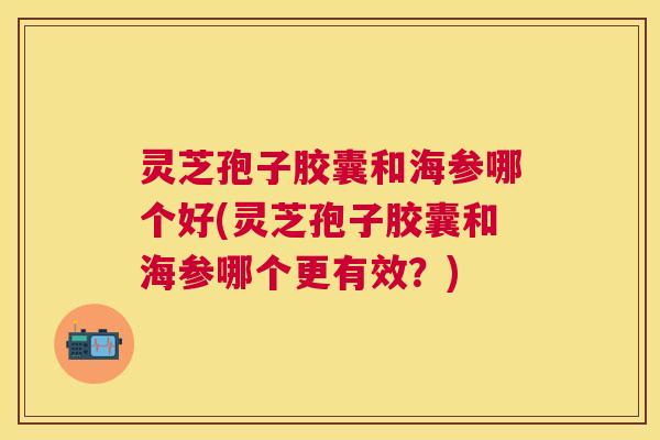 灵芝孢子胶囊和海参哪个好(灵芝孢子胶囊和海参哪个更有效?) 灵芝孢子胶囊和海参哪个好(灵芝孢子胶囊和海参哪个更有效?)