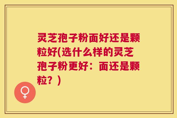 灵芝孢子粉面好还是颗粒好(选什么样的灵芝孢子粉更好：面还是颗粒？)