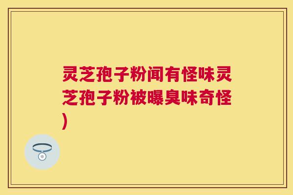 灵芝孢子粉闻有怪味灵芝孢子粉被曝臭味奇怪) 灵芝孢子粉闻有怪味灵芝孢子粉被曝臭味奇怪)