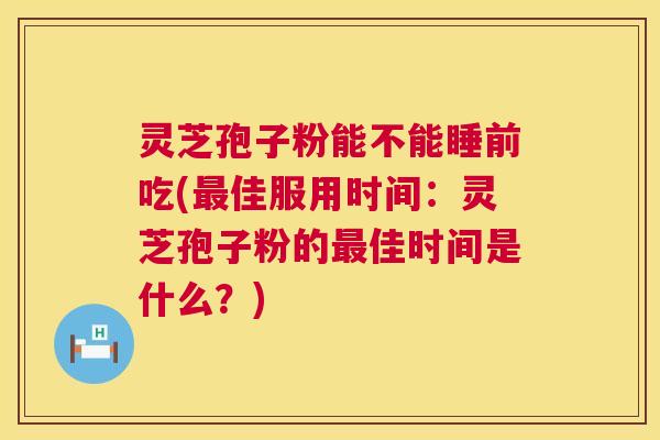 灵芝孢子粉能不能睡前吃(佳服用时间：灵芝孢子粉的佳时间是什么？)