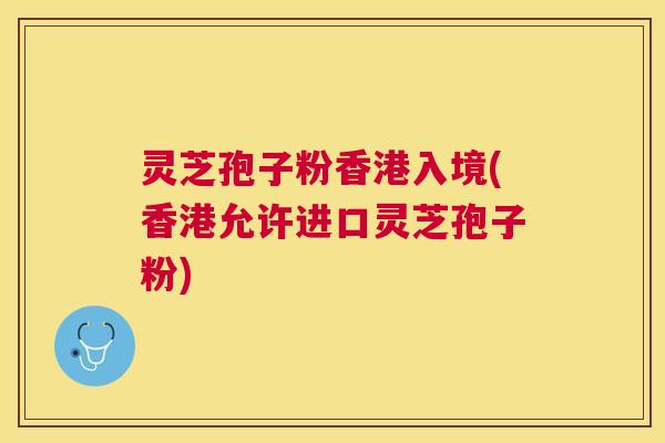 灵芝孢子粉香港入境(香港允许进口灵芝孢子粉)