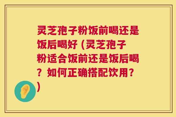 灵芝孢子粉饭前喝还是饭后喝好 (灵芝孢子粉适合饭前还是饭后喝？如何正确搭配饮用？)