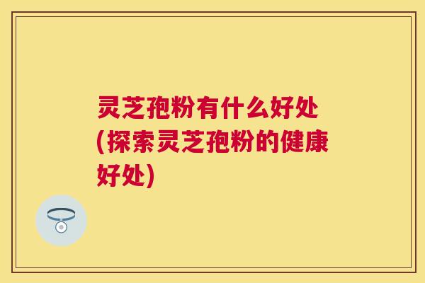 灵芝孢粉有什么好处 (探索灵芝孢粉的健康好处) 灵芝孢粉有什么好处 (探索灵芝孢粉的健康好处)