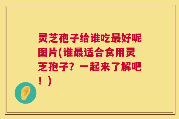 灵芝孢子给谁吃好呢图片(谁适合食用灵芝孢子？一起来了解吧！)