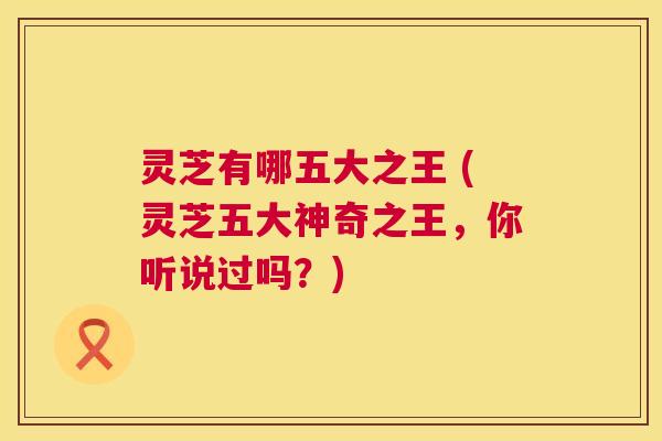 灵芝有哪五大之王 (灵芝五大神奇之王,你听说过吗?) 灵芝有哪五大之王 (灵芝五大神奇之王,你听说过吗?)
