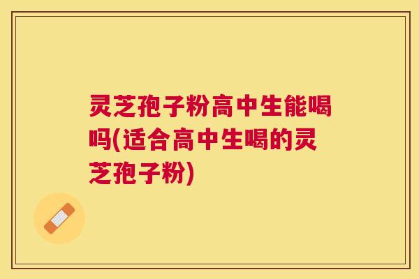 灵芝孢子粉高中生能喝吗(适合高中生喝的灵芝孢子粉) 灵芝孢子粉高中生能喝吗(适合高中生喝的灵芝孢子粉)