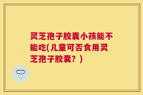 灵芝孢子胶囊小孩能不能吃(儿童可否食用灵芝孢子胶囊?) 灵芝孢子胶囊小孩能不能吃(儿童可否食用灵芝孢子胶囊?)