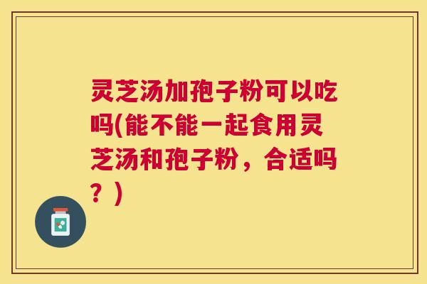 灵芝汤加孢子粉可以吃吗(能不能一起食用灵芝汤和孢子粉,合适吗?) 灵芝汤加孢子粉可以吃吗(能不能一起食用灵芝汤和孢子粉,合适吗?)