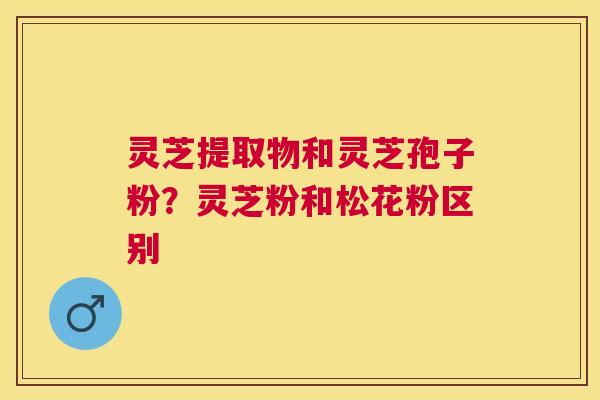 灵芝提取物和灵芝孢子粉？灵芝粉和松花粉区别
