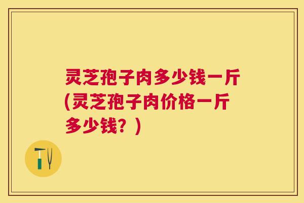 灵芝孢子肉多少钱一斤(灵芝孢子肉价格一斤多少钱？)