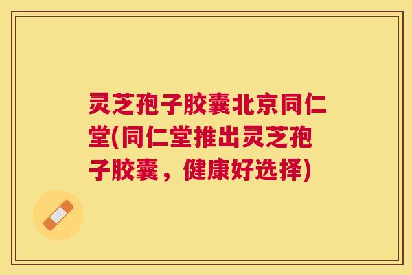 灵芝孢子胶囊北京同仁堂(同仁堂推出灵芝孢子胶囊,健康好选择) 灵芝孢子胶囊北京同仁堂(同仁堂推出灵芝孢子胶囊,健康好选择)