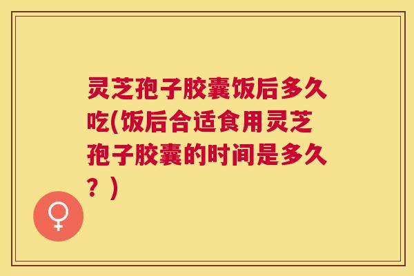 灵芝孢子胶囊饭后多久吃(饭后合适食用灵芝孢子胶囊的时间是多久？)