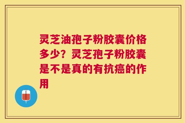灵芝油孢子粉胶囊价格多少？灵芝孢子粉胶囊是不是真的有抗的作用
