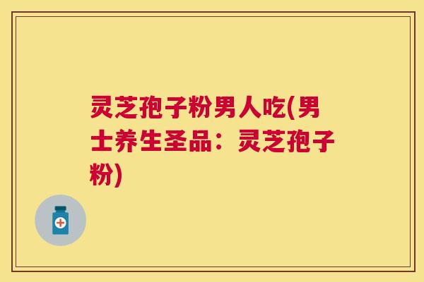 灵芝孢子粉男人吃(男士养生圣品：灵芝孢子粉)