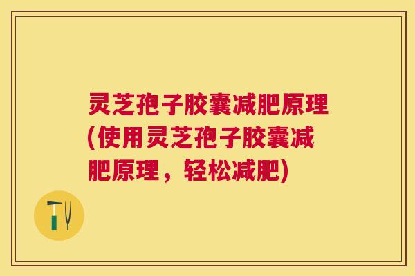 灵芝孢子胶囊原理(使用灵芝孢子胶囊原理，轻松)