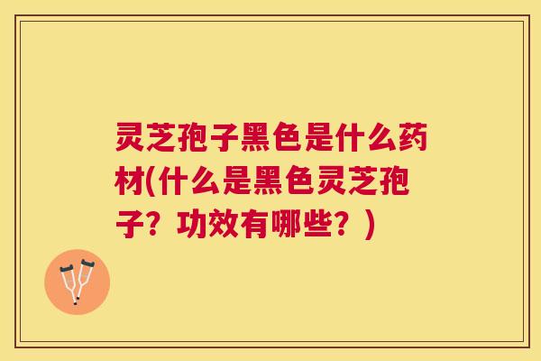 灵芝孢子黑色是什么药材(什么是黑色灵芝孢子？功效有哪些？)