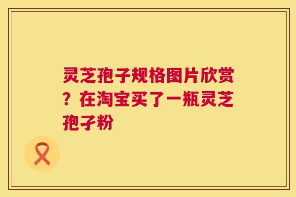 灵芝孢子规格图片欣赏?在淘宝买了一瓶灵芝孢孑粉 灵芝孢子规格图片欣赏?在淘宝买了一瓶灵芝孢孑粉