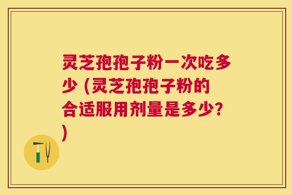 灵芝孢孢子粉一次吃多少 (灵芝孢孢子粉的合适服用剂量是多少？)