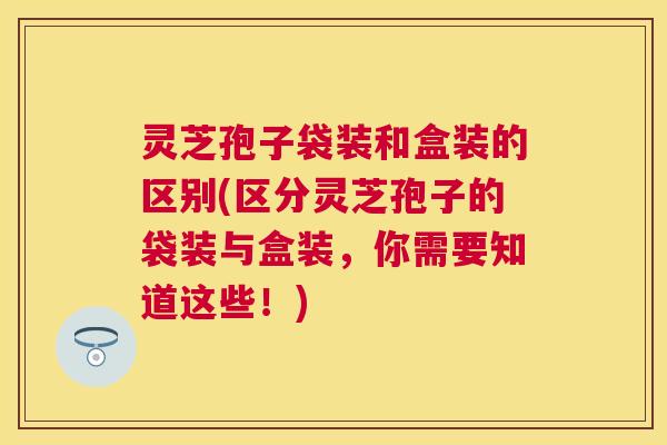 灵芝孢子袋装和盒装的区别(区分灵芝孢子的袋装与盒装,你需要知道这些!) 灵芝孢子袋装和盒装的区别(区分灵芝孢子的袋装与盒装,你需要知道这些!)