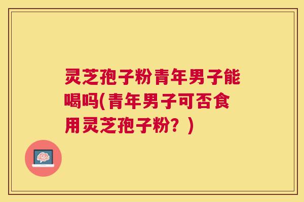 灵芝孢子粉青年男子能喝吗(青年男子可否食用灵芝孢子粉?) 灵芝孢子粉青年男子能喝吗(青年男子可否食用灵芝孢子粉?)