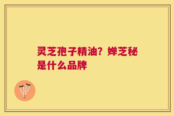 灵芝孢子精油?婵芝秘是什么品牌 灵芝孢子精油?婵芝秘是什么品牌