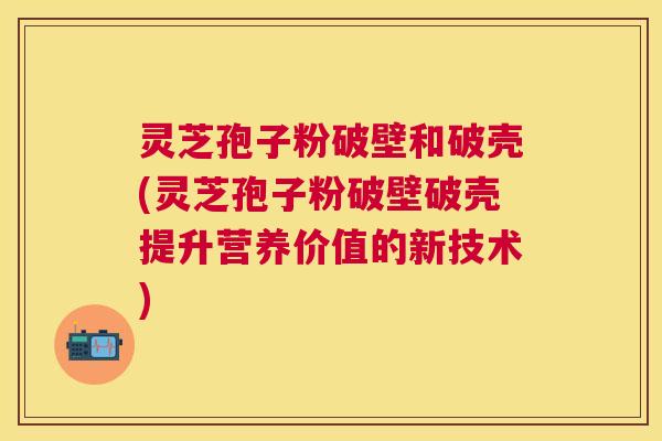 灵芝孢子粉破壁和破壳(灵芝孢子粉破壁破壳提升营养价值的新技术)