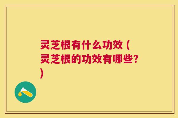 灵芝根有什么功效 (灵芝根的功效有哪些？)