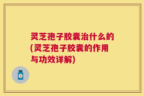 灵芝孢子胶囊什么的(灵芝孢子胶囊的作用与功效详解)