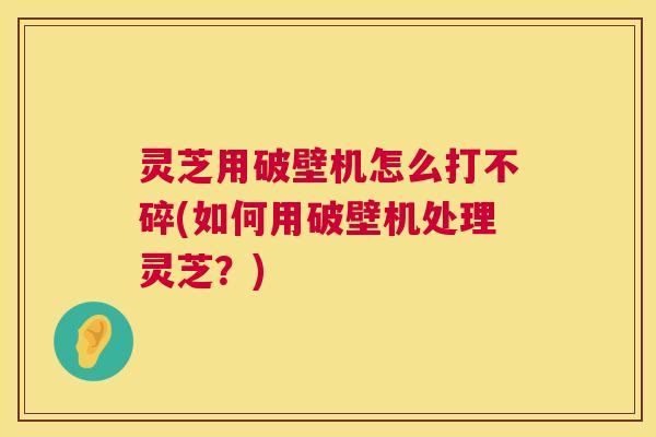 灵芝用破壁机怎么打不碎(如何用破壁机处理灵芝？)